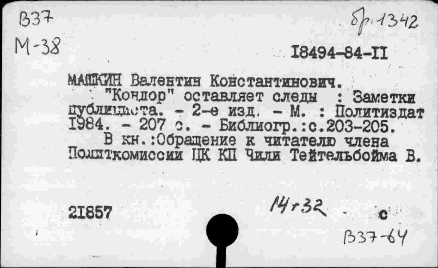 ﻿&ЗТ-
М-ЗЯ
^-гъчг
18494-84-11
МАШКИН Валентин Константинович.
"Кондор” оставляет следы : Заметки публициста. - 2-е изд. - М. : Политиздат 1У84. - 207 о. - Библиогр.:с.203-205.
В кн.:Обращение к читателю члена Поллткомиссии ЦК КП Чили Тейтельбойма В.
21857	. с